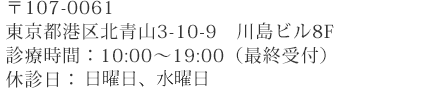 〒107-0061
東京都港区北青山3-10-9　川島ビル8F
診療時間：10:00～19:00（最終受付）
祝日：月曜日、木曜日