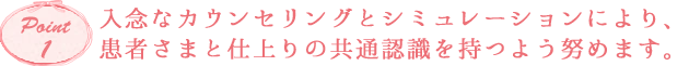 入念なカウンセリングとシミュレーションにより、
患者さまと仕上りの共通認識を持つよう努めます。