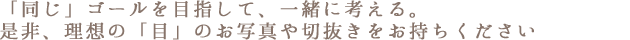 「同じ」ゴールを目指して、一緒に考える。
是非、理想の「目」のお写真や切抜きをお持ちください