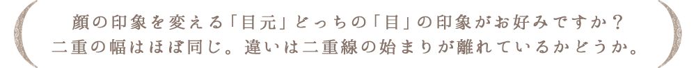 顔の印象を変える「目元」どっちの「目」の印象がお好みですか?二重の幅はほぼ同じ。違いは二重線の始まりが離れているかどうか。